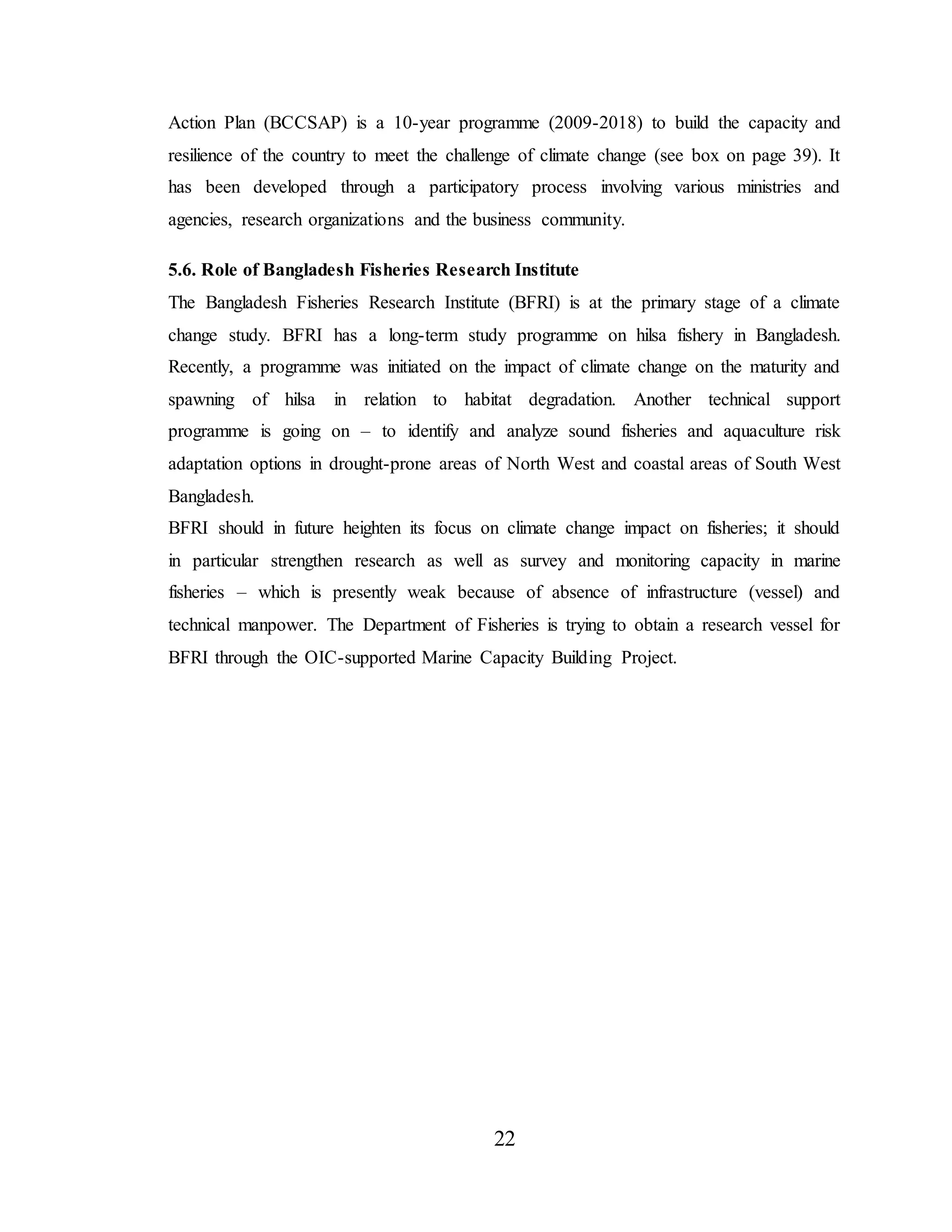 22
Action Plan (BCCSAP) is a 10-year programme (2009-2018) to build the capacity and
resilience of the country to meet the challenge of climate change (see box on page 39). It
has been developed through a participatory process involving various ministries and
agencies, research organizations and the business community.
5.6. Role of Bangladesh Fisheries Research Institute
The Bangladesh Fisheries Research Institute (BFRI) is at the primary stage of a climate
change study. BFRI has a long-term study programme on hilsa fishery in Bangladesh.
Recently, a programme was initiated on the impact of climate change on the maturity and
spawning of hilsa in relation to habitat degradation. Another technical support
programme is going on – to identify and analyze sound fisheries and aquaculture risk
adaptation options in drought-prone areas of North West and coastal areas of South West
Bangladesh.
BFRI should in future heighten its focus on climate change impact on fisheries; it should
in particular strengthen research as well as survey and monitoring capacity in marine
fisheries – which is presently weak because of absence of infrastructure (vessel) and
technical manpower. The Department of Fisheries is trying to obtain a research vessel for
BFRI through the OIC-supported Marine Capacity Building Project.
 
