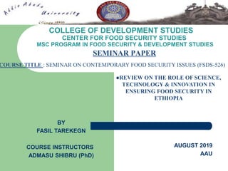 COLLEGE OF DEVELOPMENT STUDIES
CENTER FOR FOOD SECURITY STUDIES
MSC PROGRAM IN FOOD SECURITY & DEVELOPMENT STUDIES
SEMINAR PAPER
REVIEW ON THE ROLE OF SCIENCE,
TECHNOLOGY & INNOVATION IN
ENSURING FOOD SECURITY IN
ETHIOPIA
BY
FASIL TAREKEGN
COURSE INSTRUCTORS
ADMASU SHIBRU (PhD)
AUGUST 2019
AAU
COURSE TITLE : SEMINAR ON CONTEMPORARY FOOD SECURITY ISSUES (FSDS-526)
 