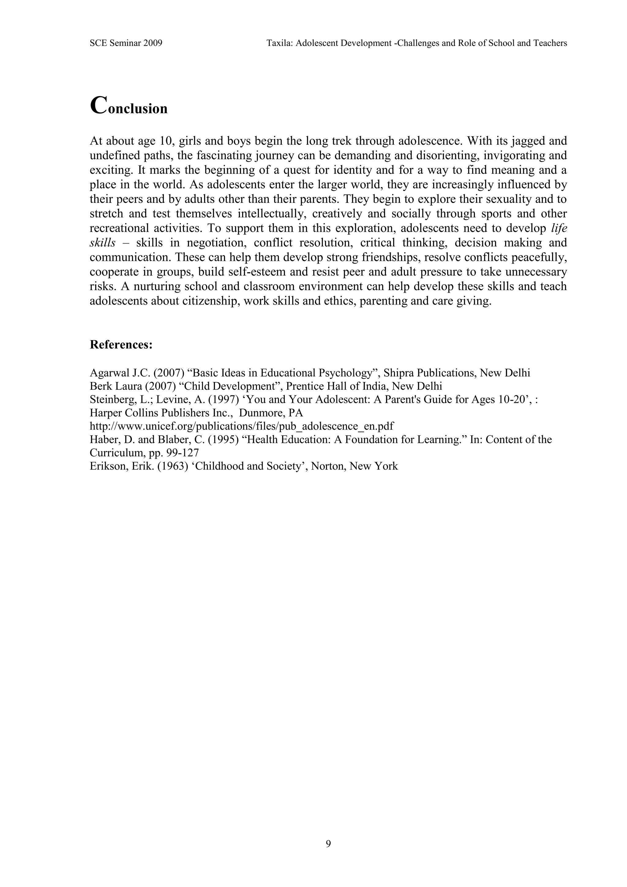 SCE Seminar 2009                     Taxila: Adolescent Development -Challenges and Role of School and Teachers




Conclusion
At about age 10, girls and boys begin the long trek through adolescence. With its jagged and
undefined paths, the fascinating journey can be demanding and disorienting, invigorating and
exciting. It marks the beginning of a quest for identity and for a way to find meaning and a
place in the world. As adolescents enter the larger world, they are increasingly influenced by
their peers and by adults other than their parents. They begin to explore their sexuality and to
stretch and test themselves intellectually, creatively and socially through sports and other
recreational activities. To support them in this exploration, adolescents need to develop life
skills – skills in negotiation, conflict resolution, critical thinking, decision making and
communication. These can help them develop strong friendships, resolve conflicts peacefully,
cooperate in groups, build self-esteem and resist peer and adult pressure to take unnecessary
risks. A nurturing school and classroom environment can help develop these skills and teach
adolescents about citizenship, work skills and ethics, parenting and care giving.


References:

Agarwal J.C. (2007) “Basic Ideas in Educational Psychology”, Shipra Publications, New Delhi
Berk Laura (2007) “Child Development”, Prentice Hall of India, New Delhi
Steinberg, L.; Levine, A. (1997) „You and Your Adolescent: A Parent's Guide for Ages 10-20‟, :
Harper Collins Publishers Inc., Dunmore, PA
http://www.unicef.org/publications/files/pub_adolescence_en.pdf
Haber, D. and Blaber, C. (1995) “Health Education: A Foundation for Learning.” In: Content of the
Curriculum, pp. 99-127
Erikson, Erik. (1963) „Childhood and Society‟, Norton, New York




                                                   9
 