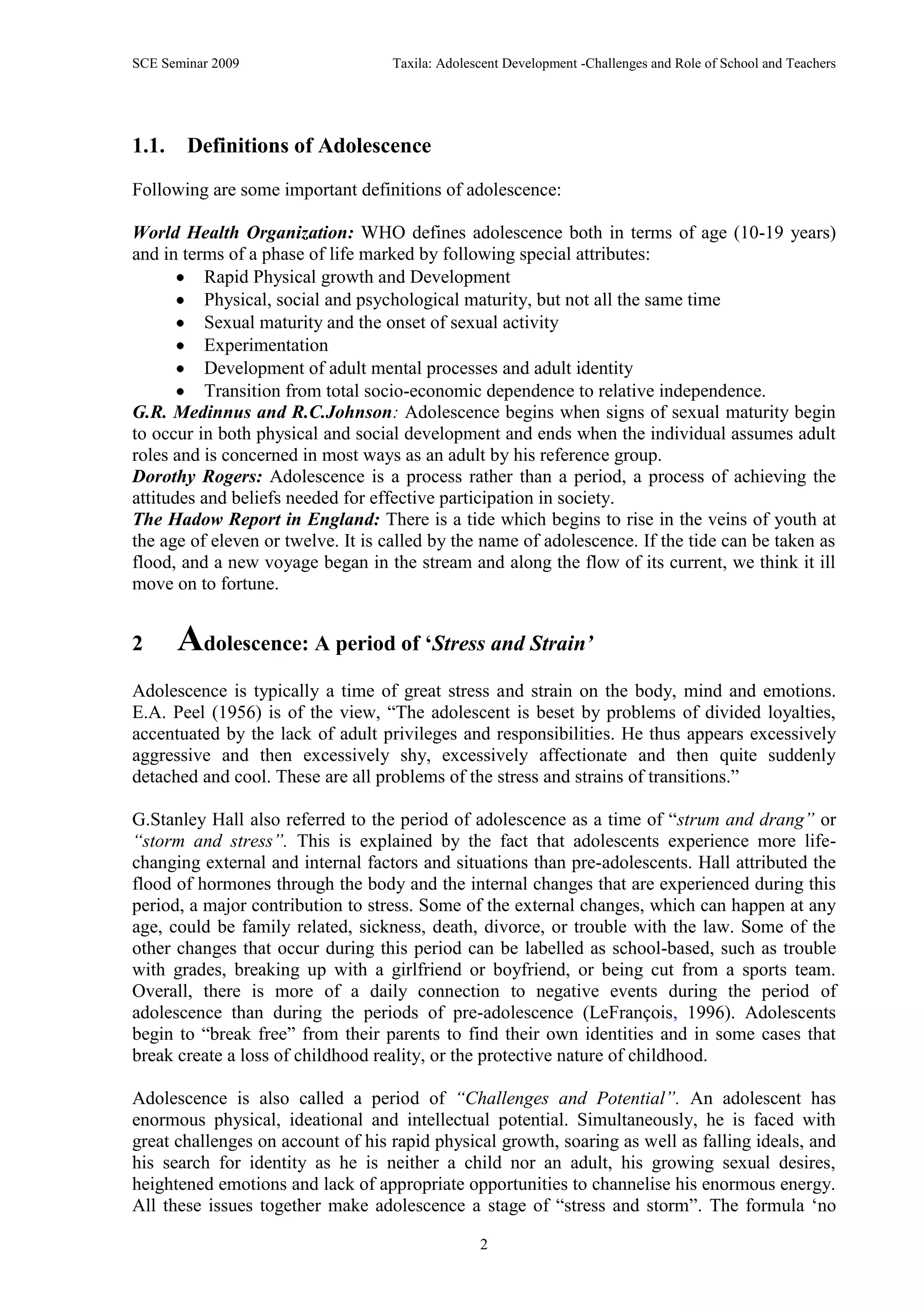 SCE Seminar 2009                   Taxila: Adolescent Development -Challenges and Role of School and Teachers




1.1.    Definitions of Adolescence
Following are some important definitions of adolescence:

World Health Organization: WHO defines adolescence both in terms of age (10-19 years)
and in terms of a phase of life marked by following special attributes:
           Rapid Physical growth and Development
           Physical, social and psychological maturity, but not all the same time
           Sexual maturity and the onset of sexual activity
           Experimentation
           Development of adult mental processes and adult identity
           Transition from total socio-economic dependence to relative independence.
G.R. Medinnus and R.C.Johnson: Adolescence begins when signs of sexual maturity begin
to occur in both physical and social development and ends when the individual assumes adult
roles and is concerned in most ways as an adult by his reference group.
Dorothy Rogers: Adolescence is a process rather than a period, a process of achieving the
attitudes and beliefs needed for effective participation in society.
The Hadow Report in England: There is a tide which begins to rise in the veins of youth at
the age of eleven or twelve. It is called by the name of adolescence. If the tide can be taken as
flood, and a new voyage began in the stream and along the flow of its current, we think it ill
move on to fortune.


2      Adolescence: A period of ‘Stress and Strain’
Adolescence is typically a time of great stress and strain on the body, mind and emotions.
E.A. Peel (1956) is of the view, “The adolescent is beset by problems of divided loyalties,
accentuated by the lack of adult privileges and responsibilities. He thus appears excessively
aggressive and then excessively shy, excessively affectionate and then quite suddenly
detached and cool. These are all problems of the stress and strains of transitions.”

G.Stanley Hall also referred to the period of adolescence as a time of “strum and drang” or
“storm and stress”. This is explained by the fact that adolescents experience more life-
changing external and internal factors and situations than pre-adolescents. Hall attributed the
flood of hormones through the body and the internal changes that are experienced during this
period, a major contribution to stress. Some of the external changes, which can happen at any
age, could be family related, sickness, death, divorce, or trouble with the law. Some of the
other changes that occur during this period can be labelled as school-based, such as trouble
with grades, breaking up with a girlfriend or boyfriend, or being cut from a sports team.
Overall, there is more of a daily connection to negative events during the period of
adolescence than during the periods of pre-adolescence (LeFrançois, 1996). Adolescents
begin to “break free” from their parents to find their own identities and in some cases that
break create a loss of childhood reality, or the protective nature of childhood.

Adolescence is also called a period of “Challenges and Potential”. An adolescent has
enormous physical, ideational and intellectual potential. Simultaneously, he is faced with
great challenges on account of his rapid physical growth, soaring as well as falling ideals, and
his search for identity as he is neither a child nor an adult, his growing sexual desires,
heightened emotions and lack of appropriate opportunities to channelise his enormous energy.
All these issues together make adolescence a stage of “stress and storm”. The formula „no

                                                 2
 