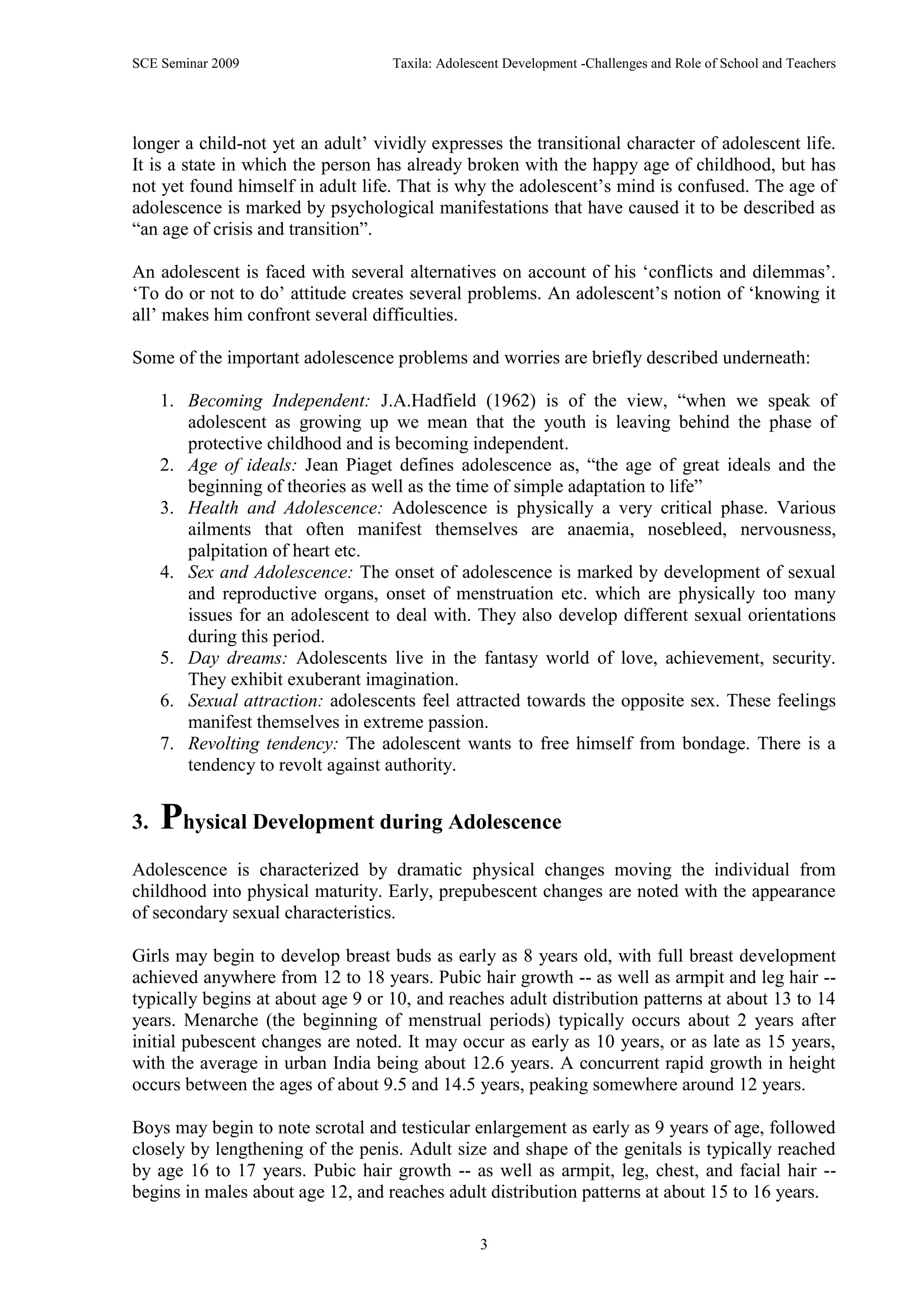 SCE Seminar 2009                   Taxila: Adolescent Development -Challenges and Role of School and Teachers




longer a child-not yet an adult‟ vividly expresses the transitional character of adolescent life.
It is a state in which the person has already broken with the happy age of childhood, but has
not yet found himself in adult life. That is why the adolescent‟s mind is confused. The age of
adolescence is marked by psychological manifestations that have caused it to be described as
“an age of crisis and transition”.

An adolescent is faced with several alternatives on account of his „conflicts and dilemmas‟.
„To do or not to do‟ attitude creates several problems. An adolescent‟s notion of „knowing it
all‟ makes him confront several difficulties.

Some of the important adolescence problems and worries are briefly described underneath:

     1. Becoming Independent: J.A.Hadfield (1962) is of the view, “when we speak of
        adolescent as growing up we mean that the youth is leaving behind the phase of
        protective childhood and is becoming independent.
     2. Age of ideals: Jean Piaget defines adolescence as, “the age of great ideals and the
        beginning of theories as well as the time of simple adaptation to life”
     3. Health and Adolescence: Adolescence is physically a very critical phase. Various
        ailments that often manifest themselves are anaemia, nosebleed, nervousness,
        palpitation of heart etc.
     4. Sex and Adolescence: The onset of adolescence is marked by development of sexual
        and reproductive organs, onset of menstruation etc. which are physically too many
        issues for an adolescent to deal with. They also develop different sexual orientations
        during this period.
     5. Day dreams: Adolescents live in the fantasy world of love, achievement, security.
        They exhibit exuberant imagination.
     6. Sexual attraction: adolescents feel attracted towards the opposite sex. These feelings
        manifest themselves in extreme passion.
     7. Revolting tendency: The adolescent wants to free himself from bondage. There is a
        tendency to revolt against authority.


3.   Physical Development during Adolescence
Adolescence is characterized by dramatic physical changes moving the individual from
childhood into physical maturity. Early, prepubescent changes are noted with the appearance
of secondary sexual characteristics.

Girls may begin to develop breast buds as early as 8 years old, with full breast development
achieved anywhere from 12 to 18 years. Pubic hair growth -- as well as armpit and leg hair --
typically begins at about age 9 or 10, and reaches adult distribution patterns at about 13 to 14
years. Menarche (the beginning of menstrual periods) typically occurs about 2 years after
initial pubescent changes are noted. It may occur as early as 10 years, or as late as 15 years,
with the average in urban India being about 12.6 years. A concurrent rapid growth in height
occurs between the ages of about 9.5 and 14.5 years, peaking somewhere around 12 years.

Boys may begin to note scrotal and testicular enlargement as early as 9 years of age, followed
closely by lengthening of the penis. Adult size and shape of the genitals is typically reached
by age 16 to 17 years. Pubic hair growth -- as well as armpit, leg, chest, and facial hair --
begins in males about age 12, and reaches adult distribution patterns at about 15 to 16 years.

                                                 3
 