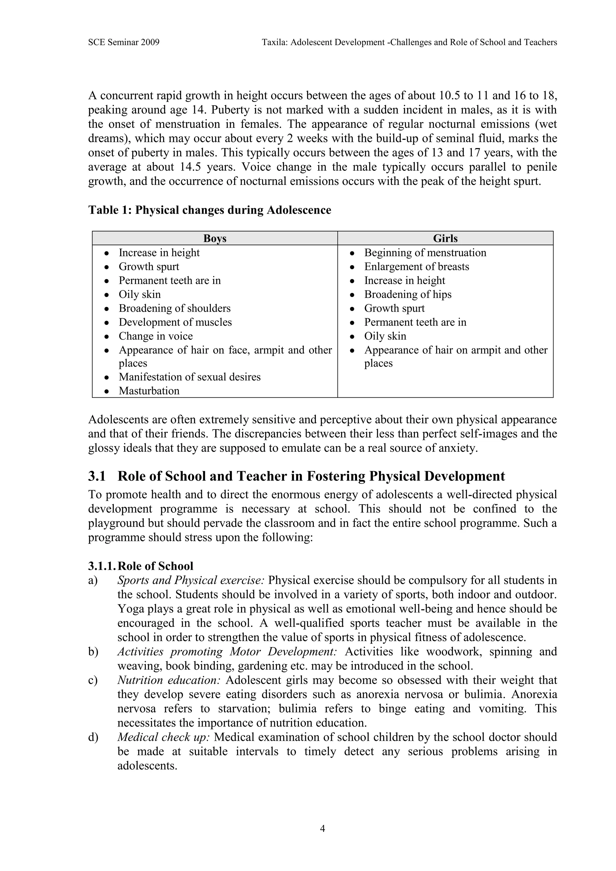 SCE Seminar 2009                   Taxila: Adolescent Development -Challenges and Role of School and Teachers




A concurrent rapid growth in height occurs between the ages of about 10.5 to 11 and 16 to 18,
peaking around age 14. Puberty is not marked with a sudden incident in males, as it is with
the onset of menstruation in females. The appearance of regular nocturnal emissions (wet
dreams), which may occur about every 2 weeks with the build-up of seminal fluid, marks the
onset of puberty in males. This typically occurs between the ages of 13 and 17 years, with the
average at about 14.5 years. Voice change in the male typically occurs parallel to penile
growth, and the occurrence of nocturnal emissions occurs with the peak of the height spurt.

Table 1: Physical changes during Adolescence

                         Boys                                              Girls
      Increase in height                                    Beginning of menstruation
      Growth spurt                                          Enlargement of breasts
      Permanent teeth are in                                Increase in height
      Oily skin                                             Broadening of hips
      Broadening of shoulders                               Growth spurt
      Development of muscles                                Permanent teeth are in
      Change in voice                                       Oily skin
      Appearance of hair on face, armpit and other          Appearance of hair on armpit and other
      places                                                places
      Manifestation of sexual desires
      Masturbation

Adolescents are often extremely sensitive and perceptive about their own physical appearance
and that of their friends. The discrepancies between their less than perfect self-images and the
glossy ideals that they are supposed to emulate can be a real source of anxiety.

3.1 Role of School and Teacher in Fostering Physical Development
To promote health and to direct the enormous energy of adolescents a well-directed physical
development programme is necessary at school. This should not be confined to the
playground but should pervade the classroom and in fact the entire school programme. Such a
programme should stress upon the following:

3.1.1. Role of School
a)     Sports and Physical exercise: Physical exercise should be compulsory for all students in
       the school. Students should be involved in a variety of sports, both indoor and outdoor.
       Yoga plays a great role in physical as well as emotional well-being and hence should be
       encouraged in the school. A well-qualified sports teacher must be available in the
       school in order to strengthen the value of sports in physical fitness of adolescence.
b)     Activities promoting Motor Development: Activities like woodwork, spinning and
       weaving, book binding, gardening etc. may be introduced in the school.
c)     Nutrition education: Adolescent girls may become so obsessed with their weight that
       they develop severe eating disorders such as anorexia nervosa or bulimia. Anorexia
       nervosa refers to starvation; bulimia refers to binge eating and vomiting. This
       necessitates the importance of nutrition education.
d)     Medical check up: Medical examination of school children by the school doctor should
       be made at suitable intervals to timely detect any serious problems arising in
       adolescents.




                                                 4
 