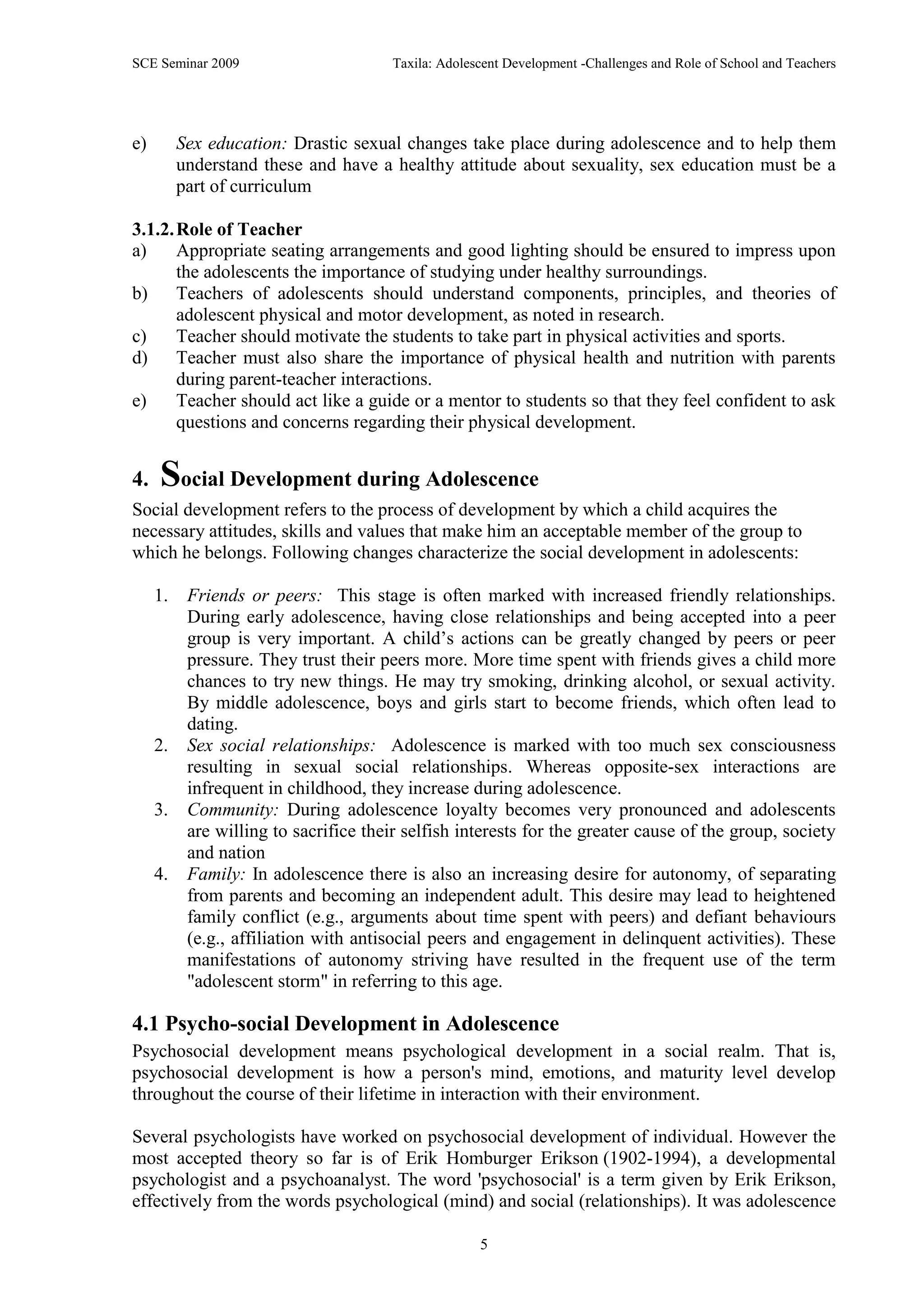 SCE Seminar 2009                        Taxila: Adolescent Development -Challenges and Role of School and Teachers




e)        Sex education: Drastic sexual changes take place during adolescence and to help them
          understand these and have a healthy attitude about sexuality, sex education must be a
          part of curriculum

3.1.2. Role of Teacher
a)     Appropriate seating arrangements and good lighting should be ensured to impress upon
       the adolescents the importance of studying under healthy surroundings.
b)     Teachers of adolescents should understand components, principles, and theories of
       adolescent physical and motor development, as noted in research.
c)     Teacher should motivate the students to take part in physical activities and sports.
d)     Teacher must also share the importance of physical health and nutrition with parents
       during parent-teacher interactions.
e)     Teacher should act like a guide or a mentor to students so that they feel confident to ask
       questions and concerns regarding their physical development.


4.   Social Development during Adolescence
Social development refers to the process of development by which a child acquires the
necessary attitudes, skills and values that make him an acceptable member of the group to
which he belongs. Following changes characterize the social development in adolescents:

     1.    Friends or peers: This stage is often marked with increased friendly relationships.
           During early adolescence, having close relationships and being accepted into a peer
           group is very important. A child‟s actions can be greatly changed by peers or peer
           pressure. They trust their peers more. More time spent with friends gives a child more
           chances to try new things. He may try smoking, drinking alcohol, or sexual activity.
           By middle adolescence, boys and girls start to become friends, which often lead to
           dating.
     2.    Sex social relationships: Adolescence is marked with too much sex consciousness
           resulting in sexual social relationships. Whereas opposite-sex interactions are
           infrequent in childhood, they increase during adolescence.
     3.    Community: During adolescence loyalty becomes very pronounced and adolescents
           are willing to sacrifice their selfish interests for the greater cause of the group, society
           and nation
     4.    Family: In adolescence there is also an increasing desire for autonomy, of separating
           from parents and becoming an independent adult. This desire may lead to heightened
           family conflict (e.g., arguments about time spent with peers) and defiant behaviours
           (e.g., affiliation with antisocial peers and engagement in delinquent activities). These
           manifestations of autonomy striving have resulted in the frequent use of the term
           "adolescent storm" in referring to this age.

4.1 Psycho-social Development in Adolescence
Psychosocial development means psychological development in a social realm. That is,
psychosocial development is how a person's mind, emotions, and maturity level develop
throughout the course of their lifetime in interaction with their environment.

Several psychologists have worked on psychosocial development of individual. However the
most accepted theory so far is of Erik Homburger Erikson (1902-1994), a developmental
psychologist and a psychoanalyst. The word 'psychosocial' is a term given by Erik Erikson,
effectively from the words psychological (mind) and social (relationships). It was adolescence

                                                      5
 