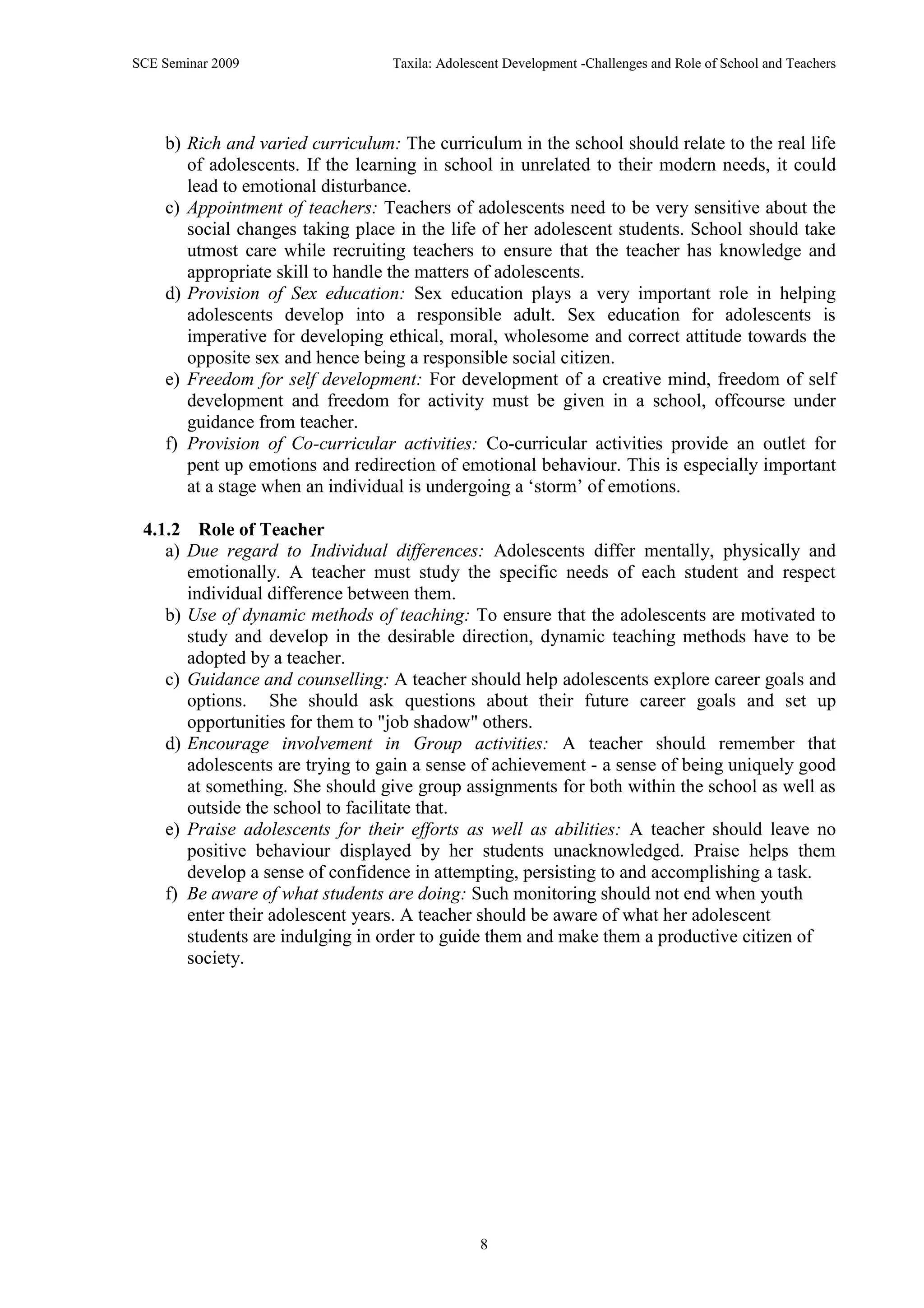 SCE Seminar 2009                  Taxila: Adolescent Development -Challenges and Role of School and Teachers




    b) Rich and varied curriculum: The curriculum in the school should relate to the real life
       of adolescents. If the learning in school in unrelated to their modern needs, it could
       lead to emotional disturbance.
    c) Appointment of teachers: Teachers of adolescents need to be very sensitive about the
       social changes taking place in the life of her adolescent students. School should take
       utmost care while recruiting teachers to ensure that the teacher has knowledge and
       appropriate skill to handle the matters of adolescents.
    d) Provision of Sex education: Sex education plays a very important role in helping
       adolescents develop into a responsible adult. Sex education for adolescents is
       imperative for developing ethical, moral, wholesome and correct attitude towards the
       opposite sex and hence being a responsible social citizen.
    e) Freedom for self development: For development of a creative mind, freedom of self
       development and freedom for activity must be given in a school, offcourse under
       guidance from teacher.
    f) Provision of Co-curricular activities: Co-curricular activities provide an outlet for
       pent up emotions and redirection of emotional behaviour. This is especially important
       at a stage when an individual is undergoing a „storm‟ of emotions.

 4.1.2 Role of Teacher
    a) Due regard to Individual differences: Adolescents differ mentally, physically and
       emotionally. A teacher must study the specific needs of each student and respect
       individual difference between them.
    b) Use of dynamic methods of teaching: To ensure that the adolescents are motivated to
       study and develop in the desirable direction, dynamic teaching methods have to be
       adopted by a teacher.
    c) Guidance and counselling: A teacher should help adolescents explore career goals and
       options. She should ask questions about their future career goals and set up
       opportunities for them to "job shadow" others.
    d) Encourage involvement in Group activities: A teacher should remember that
       adolescents are trying to gain a sense of achievement - a sense of being uniquely good
       at something. She should give group assignments for both within the school as well as
       outside the school to facilitate that.
    e) Praise adolescents for their efforts as well as abilities: A teacher should leave no
       positive behaviour displayed by her students unacknowledged. Praise helps them
       develop a sense of confidence in attempting, persisting to and accomplishing a task.
    f) Be aware of what students are doing: Such monitoring should not end when youth
       enter their adolescent years. A teacher should be aware of what her adolescent
       students are indulging in order to guide them and make them a productive citizen of
       society.




                                                8
 