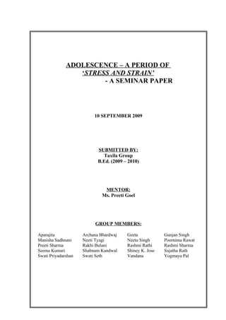 ADOLESCENCE – A PERIOD OF
                 ‘STRESS AND STRAIN’
                       - A SEMINAR PAPER




                          10 SEPTEMBER 2009




                            SUBMITTED BY:
                              Taxila Group
                            B.Ed. (2009 – 2010)




                               MENTOR:
                              Ms. Preeti Goel




                          GROUP MEMBERS:

Aparajita            Archana Bhardwaj    Geeta            Gunjan Singh
Manisha Sadhnani     Neeti Tyagi         Neetu Singh      Poornima Rawat
Preeti Sharma        Rakhi Bulani        Rashmi Rathi     Rashmi Sharma
Seema Kumari         Shabnam Kandwal     Shiney K. Jose   Sujatha Rath
Swati Priyadarshan   Swati Seth          Vandana          Yogmaya Pal
 