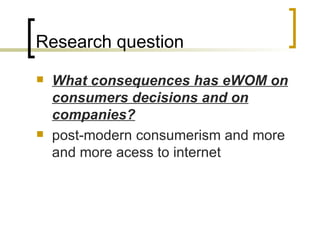 Research question W hat consequences  has  eWOM   on consumers decisions and on companies ? post-modern consumerism and more and more acess to internet 