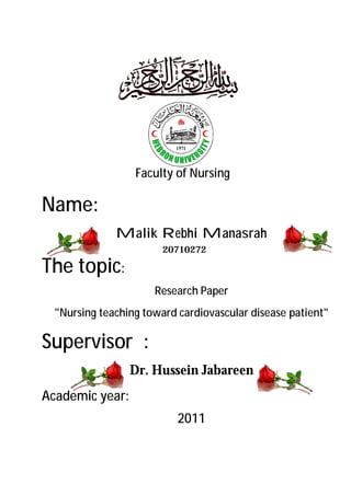 Faculty of Nursing

Name:
              Malik Rebhi Manasrah
                        20710272

The topic:
                      Research Paper
  "Nursing teaching toward cardiovascular disease patient"

Supervisor :
                 Dr. Hussein Jabareen
Academic year:
                           2011
                                                    J0J
 