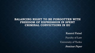 BALANCING RIGHT TO BE FORGOTTEN WITH
FREEDOM OF EXPRESSION IN SPENT
CRIMINAL CONVICTIONS IN EU
Kamrul Faisal
Faculty of Law
University of Turku
Seminar Paper
 