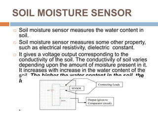 SOIL MOISTURE SENSOR
 Soil moisture sensor measures the water content in
soil.
 Soil moisture sensor measures some other property,
such as electrical resistivity, dielectric constant.
 It gives a voltage output corresponding to the
conductivity of the soil. The conductivity of soil varies
depending upon the amount of moisture present in it.
It increases with increase in the water content of the
soil. The higher the water content in the soil, the
lower the electrical resistance.
.
 