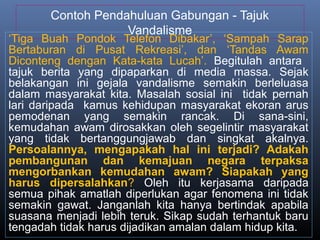 Contoh Pendahuluan Gabungan - Tajuk
Vandalisme
‘Tiga Buah Pondok Telefon Dibakar’, ‘Sampah Sarap
Bertaburan di Pusat Rekreasi’, dan ‘Tandas Awam
Diconteng dengan Kata-kata Lucah’. Begitulah antara
tajuk berita yang dipaparkan di media massa. Sejak
belakangan ini gejala vandalisme semakin berleluasa
dalam masyarakat kita. Masalah sosial ini tidak pernah
lari daripada kamus kehidupan masyarakat ekoran arus
pemodenan yang semakin rancak. Di sana-sini,
kemudahan awam dirosakkan oleh segelintir masyarakat
yang tidak bertanggungjawab dan singkat akalnya.
Persoalannya, mengapakah hal ini terjadi? Adakah
pembangunan dan kemajuan negara terpaksa
mengorbankan kemudahan awam? Siapakah yang
harus dipersalahkan? Oleh itu kerjasama daripada
semua pihak amatlah diperlukan agar fenomena ini tidak
semakin gawat. Janganlah kita hanya bertindak apabila
suasana menjadi lebih teruk. Sikap sudah terhantuk baru
tengadah tidak harus dijadikan amalan dalam hidup kita.
 