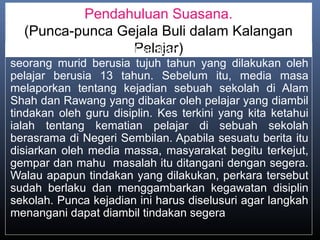Pendahuluan Suasana.
(Punca-punca Gejala Buli dalam Kalangan
Pelajar)Baru-baru ini kita dikejutkan dengan pembunuhan
seorang murid berusia tujuh tahun yang dilakukan oleh
pelajar berusia 13 tahun. Sebelum itu, media masa
melaporkan tentang kejadian sebuah sekolah di Alam
Shah dan Rawang yang dibakar oleh pelajar yang diambil
tindakan oleh guru disiplin. Kes terkini yang kita ketahui
ialah tentang kematian pelajar di sebuah sekolah
berasrama di Negeri Sembilan. Apabila sesuatu berita itu
disiarkan oleh media massa, masyarakat begitu terkejut,
gempar dan mahu masalah itu ditangani dengan segera.
Walau apapun tindakan yang dilakukan, perkara tersebut
sudah berlaku dan menggambarkan kegawatan disiplin
sekolah. Punca kejadian ini harus diselusuri agar langkah
menangani dapat diambil tindakan segera
 