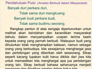 Pendahuluan Puisi: (Amalan Berbudi dalam Masyarakat)
Banyak duri perkara duri,
Tidak sama duri mengkuang;
Banyak budi perkara budi,
Tidak sama budimu seorang.
Rangkap pantun di atas sengaja diperturunkan untuk
melihat akan keindahan dan kecerdikan masyarakat
dahulu dalam menyampaikan ucapan terima kasih
kepada orang yang pernah berbudi. Walaupun budi yang
dihulurkan tidak mengharapkan balasan, namun sebagai
orang yang berbudaya, kita sewajarnya menghargai jasa
dan pertolongan yang diberikan oleh seseorang. Sikap
seperti kacang lupakan kulit harus dikikis dari jiwa kita
untuk memastikan kita menghargai apa jua pertolongan
orang lain. Sikap berbudi bahasa seharusnya menjadi
 