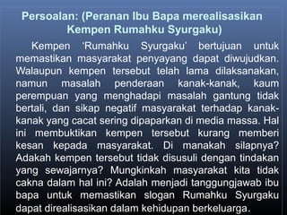 Persoalan: (Peranan Ibu Bapa merealisasikan
Kempen Rumahku Syurgaku)
Kempen ‘Rumahku Syurgaku’ bertujuan untuk
memastikan masyarakat penyayang dapat diwujudkan.
Walaupun kempen tersebut telah lama dilaksanakan,
namun masalah penderaan kanak-kanak, kaum
perempuan yang menghadapi masalah gantung tidak
bertali, dan sikap negatif masyarakat terhadap kanak-
kanak yang cacat sering dipaparkan di media massa. Hal
ini membuktikan kempen tersebut kurang memberi
kesan kepada masyarakat. Di manakah silapnya?
Adakah kempen tersebut tidak disusuli dengan tindakan
yang sewajarnya? Mungkinkah masyarakat kita tidak
cakna dalam hal ini? Adalah menjadi tanggungjawab ibu
bapa untuk memastikan slogan Rumahku Syurgaku
dapat direalisasikan dalam kehidupan berkeluarga.
 