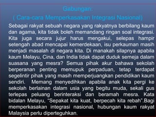 Gabungan:
( Cara-cara Memperkasakan Integrasi Nasional)
Sebagai rakyat sebuah negara yang rakyatnya berbilang kaum
dan agama, kita tidak boleh memandang ringan soal integrasi.
Kita juga secara jujur harus mengakui, selepas hampir
setengah abad mencapai kemerdekaan, isu perkauman masih
menjadi masalah di negara kita. Di manakah silapnya apabila
kaum Melayu, Cina, dan India tidak dapat duduk semeja dalam
suasana yang mesra? Semua pihak akur bahawa sekolah
berperanan penting memupuk perpaduan, tetap terdapat
segelintir pihak yang masih memperjuangkan pendidikan kaum
sendiri. Memang menyedihkan apabila anak kita pergi ke
sekolah berlainan dalam usia yang begitu muda, sekali gus
terlepas peluang berinteraksi dan beramah mesra. Kata
bidalan Melayu, “Sepakat kita kuat, berpecah kita rebah”.Bagi
memperkasakan integrasi nasional, hubungan kaum rakyat
Malaysia perlu diperteguhkan.
 