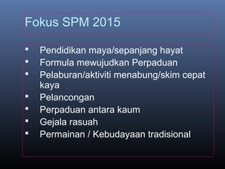 Fokus SPM 2015
 Pendidikan maya/sepanjang hayat
 Formula mewujudkan Perpaduan
 Pelaburan/aktiviti menabung/skim cepat
kaya
 Pelancongan
 Perpaduan antara kaum
 Gejala rasuah
 Permainan / Kebudayaan tradisional
 