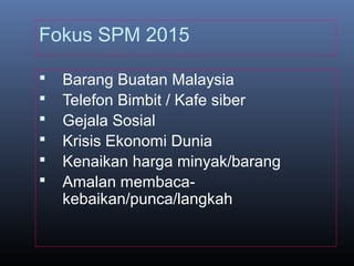 Fokus SPM 2015
 Barang Buatan Malaysia
 Telefon Bimbit / Kafe siber
 Gejala Sosial
 Krisis Ekonomi Dunia
 Kenaikan harga minyak/barang
 Amalan membaca-
kebaikan/punca/langkah
 
