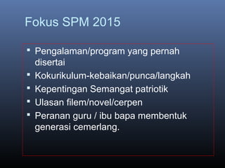 Fokus SPM 2015
 Pengalaman/program yang pernah
disertai
 Kokurikulum-kebaikan/punca/langkah
 Kepentingan Semangat patriotik
 Ulasan filem/novel/cerpen
 Peranan guru / ibu bapa membentuk
generasi cemerlang.
 
