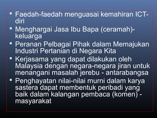  Faedah-faedah menguasai kemahiran ICT-
diri
 Menghargai Jasa Ibu Bapa (ceramah)-
keluarga
 Peranan Pelbagai Pihak dalam Memajukan
Industri Pertanian di Negara Kita
 Kerjasama yang dapat dilakukan oleh
Malaysia dengan negara-negara jiran untuk
menangani masalah jerebu - antarabangsa
 Penghayatan nilai-nilai murni dalam karya
sastera dapat membentuk peribadi yang
baik dalam kalangan pembaca (komen) -
masyarakat
 