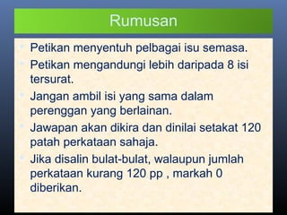 Rumusan
 Petikan menyentuh pelbagai isu semasa.
 Petikan mengandungi lebih daripada 8 isi
tersurat.
 Jangan ambil isi yang sama dalam
perenggan yang berlainan.
 Jawapan akan dikira dan dinilai setakat 120
patah perkataan sahaja.
 Jika disalin bulat-bulat, walaupun jumlah
perkataan kurang 120 pp , markah 0
diberikan.
 