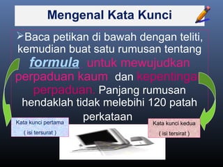 Mengenal Kata Kunci
Baca petikan di bawah dengan teliti,
kemudian buat satu rumusan tentang
formula untuk mewujudkan
perpaduan kaum dan kepentingan
perpaduan. Panjang rumusan
hendaklah tidak melebihi 120 patah
perkataanKata kunci pertama
( isi tersurat )
Kata kunci kedua
( isi tersirat )
 
