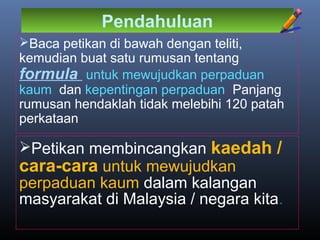 Pendahuluan
Baca petikan di bawah dengan teliti,
kemudian buat satu rumusan tentang
formula untuk mewujudkan perpaduan
kaum dan kepentingan perpaduan. Panjang
rumusan hendaklah tidak melebihi 120 patah
perkataan
Petikan membincangkan kaedah /
cara-cara untuk mewujudkan
perpaduan kaum dalam kalangan
masyarakat di Malaysia / negara kita.
 