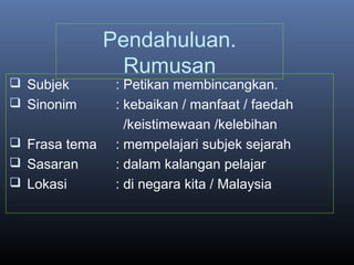 Pendahuluan.
Rumusan
 Subjek : Petikan membincangkan.
 Sinonim : kebaikan / manfaat / faedah
/keistimewaan /kelebihan
 Frasa tema : mempelajari subjek sejarah
 Sasaran : dalam kalangan pelajar
 Lokasi : di negara kita / Malaysia
 