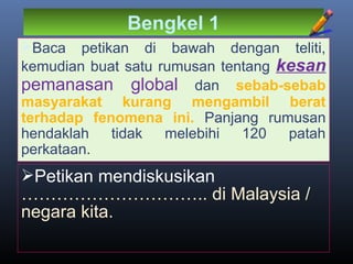 Bengkel 1
Baca petikan di bawah dengan teliti,
kemudian buat satu rumusan tentang kesan
pemanasan global dan sebab-sebab
masyarakat kurang mengambil berat
terhadap fenomena ini. Panjang rumusan
hendaklah tidak melebihi 120 patah
perkataan.
Petikan mendiskusikan
………………………….. di Malaysia /
negara kita.
 