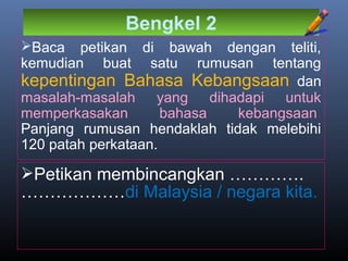 Bengkel 2
Baca petikan di bawah dengan teliti,
kemudian buat satu rumusan tentang
kepentingan Bahasa Kebangsaan dan
masalah-masalah yang dihadapi untuk
memperkasakan bahasa kebangsaan.
Panjang rumusan hendaklah tidak melebihi
120 patah perkataan.
Petikan membincangkan ………….
………………di Malaysia / negara kita.
 