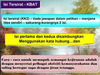 Isi pertama dan kedua disambungkan
Menggunakan kata hubung…dan
Isi pertama dan kedua disambungkan
Menggunakan kata hubung…dan
Isi tersirat (KK2) – tiada jawapan dalam petikan – menjana
Idea sendiri – sekurang-kurangnya 2 isi.
Isi tersirat (KK2) – tiada jawapan dalam petikan – menjana
Idea sendiri – sekurang-kurangnya 2 isi.
Isi Tersirat - KBATIsi Tersirat - KBAT
Cara - cara untuk memupuk semangat kejiranan adalah
dengan menyertai pelbagai aktiviti kemasyarakatan dandan
saling bertegur sapa dengan jiran tetangga.
Cara - cara untuk memupuk semangat kejiranan adalah
dengan menyertai pelbagai aktiviti kemasyarakatan dandan
saling bertegur sapa dengan jiran tetangga.
 