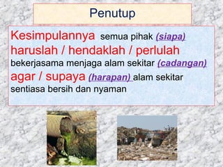 Penutup
Kesimpulannya, semua pihak (siapa)
haruslah / hendaklah / perlulah
bekerjasama menjaga alam sekitar (cadangan)
agar / supaya (harapan) alam sekitar
sentiasa bersih dan nyaman
 