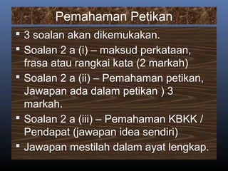 Pemahaman Petikan
 3 soalan akan dikemukakan.
 Soalan 2 a (i) – maksud perkataan,
frasa atau rangkai kata (2 markah)
 Soalan 2 a (ii) – Pemahaman petikan,
Jawapan ada dalam petikan ) 3
markah.
 Soalan 2 a (iii) – Pemahaman KBKK /
Pendapat (jawapan idea sendiri)
 Jawapan mestilah dalam ayat lengkap.
 