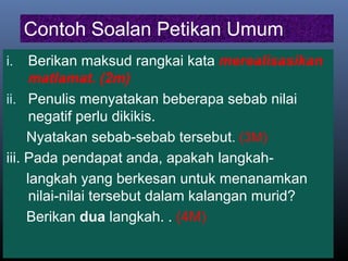Contoh Soalan Petikan Umum
i. Berikan maksud rangkai kata merealisasikan
matlamat. (2m)
ii. Penulis menyatakan beberapa sebab nilai
negatif perlu dikikis.
Nyatakan sebab-sebab tersebut. (3M)
iii. Pada pendapat anda, apakah langkah-
langkah yang berkesan untuk menanamkan
nilai-nilai tersebut dalam kalangan murid?
Berikan dua langkah. . (4M)
 
