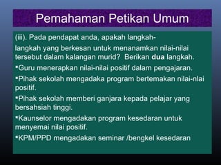 Pemahaman Petikan Umum
(iii). Pada pendapat anda, apakah langkah-
langkah yang berkesan untuk menanamkan nilai-nilai
tersebut dalam kalangan murid? Berikan dua langkah.
Guru menerapkan nilai-nilai positif dalam pengajaran.
Pihak sekolah mengadaka program bertemakan nilai-nlai
positif.
Pihak sekolah memberi ganjara kepada pelajar yang
bersahsiah tinggi.
Kaunselor mengadakan program kesedaran untuk
menyemai nilai positif.
KPM/PPD mengadakan seminar /bengkel kesedaran
 