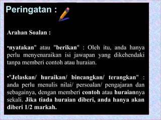 Peringatan :
Arahan Soalan :
•nyatakan" atau "berikan" : Oleh itu, anda hanya
perlu menyenaraikan isi jawapan yang dikehendaki
tanpa memberi contoh atau huraian.
•"Jelaskan/ huraikan/ bincangkan/ terangkan" :
anda perlu menulis nilai/ persoalan/ pengajaran dan
sebagainya, dengan memberi contoh atau huraiannya
sekali. Jika tiada huraian diberi, anda hanya akan
diberi 1/2 markah.
 