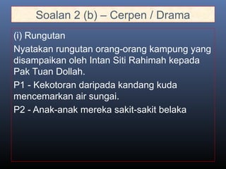 Soalan 2 (b) – Cerpen / Drama
(i) Rungutan
Nyatakan rungutan orang-orang kampung yang
disampaikan oleh Intan Siti Rahimah kepada
Pak Tuan Dollah.
P1 - Kekotoran daripada kandang kuda
mencemarkan air sungai.
P2 - Anak-anak mereka sakit-sakit belaka
 