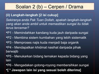 Soalan 2 (b) – Cerpen / Drama
(ii) Langkah-langkah [2 isi cukup]
Sekiranya anda Pak Tuan Dollah, apakah langkah-langkah
yang akan anda ambil untuk memastikan sungai itu tidak
terus tercemar?
P1 - Memindahkan kandang kuda jauh daripada sungai
P2 - Membina sistem kumbahan yang lebih sistematik
P3 - Memproses najis kuda menjadi baja organik
P4 - Mendapatkan khidmat nasihat daripada pihak
berwajib
P5 - Menukarkan bidang ternakan kepada bidang yang
lain
P6 - Mengadakan gotong-royong membersihkan sungai
[ * Jawapan lain isi yang sesuai boleh diterima]
 