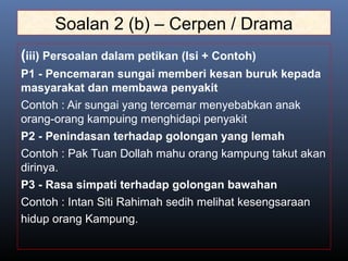 Soalan 2 (b) – Cerpen / Drama
(iii) Persoalan dalam petikan (Isi + Contoh)
P1 - Pencemaran sungai memberi kesan buruk kepada
masyarakat dan membawa penyakit
Contoh : Air sungai yang tercemar menyebabkan anak
orang-orang kampuing menghidapi penyakit
P2 - Penindasan terhadap golongan yang lemah
Contoh : Pak Tuan Dollah mahu orang kampung takut akan
dirinya.
P3 - Rasa simpati terhadap golongan bawahan
Contoh : Intan Siti Rahimah sedih melihat kesengsaraan
hidup orang Kampung.
 