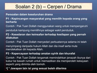 Soalan 2 (b) – Cerpen / Drama
Persoalan dalam keseluruhan drama
P1 - Kepincangan masyarakat yang memilih kepada orang yang
berharta
Contoh : Pak Tuan Dollah menggunakan wang untuk mempengaruhi
penduduk kampung memilihnya sebagai wakil penduduk.
P2 - Kesedaran dan keinsafan terhadap kesilapan yang pernah
dilakukan
Contoh : Pak Tuan Dollah menyedari perbuatannya selama ini telah
menyimpang daripada hukum Allah dan dia insaf serta mula
mendekatkan diri kepada Allah.
P3 - Kepercayaan terhadap amalan syirik dan khurafat
Contoh : Pak Tuan Dollah tergamak memindahkan jenazah ibunya dari
kubur ke bawah rumah untuk memastikan dia memperoleh kekayaan
seperti yang diminta oleh bomoh.
[ * Jawapan lain isi yang sesuai boleh diterima
 