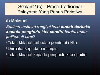 Soalan 2 (c) – Prosa Tradisional
Pelayaran Yang Penuh Peristiwa
(i) Maksud
Berikan maksud rangkai kata sudah derhaka
kepada penghulu kita sendiri berdasarkan
petikan di atas?
Telah khianat terhadap pemimpin kita.
Derhaka kepada pemimpin.
Telah khianat kepada penghulu kita sendiri.
 