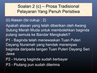 Soalan 2 (c) – Prosa Tradisional
Pelayaran Yang Penuh Peristiwa
(ii) Alasan (Isi cukup : 2)
Apakah alasan yang telah diberikan oleh Awang
Sulung Merah Muda untuk membolehkan baginda
pulang semula ke Bandar Mengkaleh?
P1 - Baginda telah menewaskan Tuan Puteri
Dayang Nuramah yang hendak merampas
baginda daripada tangan Tuan Puteri Dayang Seri
Jawa
P2 - Hutang baginda sudah berbayar
P3 - Piutang pun sudah diterima
 
