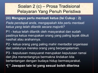 Soalan 2 (c) – Prosa Tradisional
Pelayaran Yang Penuh Peristiwa
(iii) Mengapa perlu mentaati ketua (Isi Cukup : 2)
Pada pendapat anda, mengapakah kita perlu mentaati
ketua yang telah dilantik secara majoriti?
P1 - ketua telah dilantik oleh masyarakat dan sudah
pastinya ketua merupakan orang yang paling layak diikuti
nasihat atau arahannya.
P2 - ketua orang yang paling mahir mentadbir organisasi
dan selalunya mereka orang yang berpengalaman.
P3 - keputusan mesyuarat merupakan keputusan ramai
dan jika menentangnya bermakna tindakan kita
bertentangan dengan budaya hidup bermasyarakat.
[ * Jawapan lain isi yang sesuai boleh diterima
 