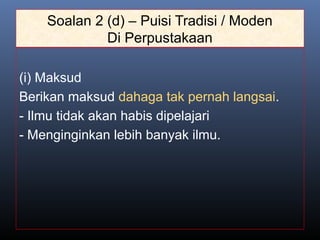 Soalan 2 (d) – Puisi Tradisi / Moden
Di Perpustakaan
(i) Maksud
Berikan maksud dahaga tak pernah langsai.
- Ilmu tidak akan habis dipelajari
- Menginginkan lebih banyak ilmu.
 
