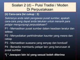 Soalan 2 (d) – Puisi Tradisi / Moden
Di Perpustakaan
(ii) Cara-cara (Isi cukup : 2)
Sekiranya anda ialah pengawas pusat sumber, apakah
cara-cara yang dapat anda lakukan untuk menarik para
pelajar mengunjungi perpustakaan?
P1 - Memastikan pusat sumber dalam keadaan teratur dan
selesa
P2 - Menyediakan perkhidmatan kaunter yang mesra dan
cekap
P3 - Memastikan suasana yang senyap dan kondusif
P4 - Bersedia membantu pelajar lain yang berurusan di
pusat sumber
[ * Jawapan lain isi yang sesuai boleh diterima
 