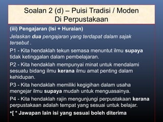 Soalan 2 (d) – Puisi Tradisi / Moden
Di Perpustakaan
(iii) Pengajaran (Isi + Huraian)
Jelaskan dua pengajaran yang terdapat dalam sajak
tersebut .
P1 - Kita hendaklah tekun semasa menuntut ilmu supaya
tidak ketinggalan dalam pembelajaran.
P2 - Kita hendaklah mempunyai minat untuk mendalami
sesuatu bidang ilmu kerana ilmu amat penting dalam
kehidupan.
P3 - Kita hendaklah memiliki kegigihan dalam usaha
mengejar ilmu supaya mudah untuk menguasainya.
P4 - Kita hendaklah rajin mengunjungi perpustakaan kerana
perpustakaan adalah tempat yang sesuai untuk belajar.
[ * Jawapan lain isi yang sesuai boleh diterima
 