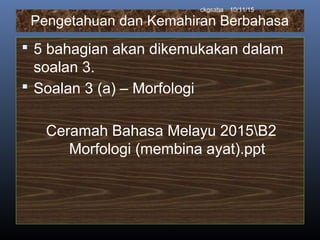 Pengetahuan dan Kemahiran Berbahasa
 5 bahagian akan dikemukakan dalam
soalan 3.
 Soalan 3 (a) – Morfologi
Ceramah Bahasa Melayu 2015B2
Morfologi (membina ayat).ppt
10/11/15ckgsaha
 