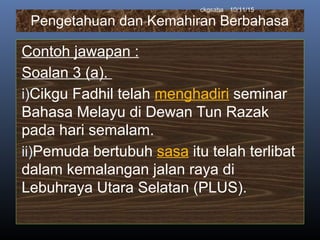 Pengetahuan dan Kemahiran Berbahasa
Contoh jawapan :
Soalan 3 (a).
i)Cikgu Fadhil telah menghadiri seminar
Bahasa Melayu di Dewan Tun Razak
pada hari semalam.
ii)Pemuda bertubuh sasa itu telah terlibat
dalam kemalangan jalan raya di
Lebuhraya Utara Selatan (PLUS).
10/11/15ckgsaha
 