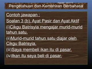 Pengetahuan dan Kemahiran Berbahasa
Contoh jawapan :
Soalan 3 (b). Ayat Pasir dan Ayat Aktif
(i)Cikgu Batrisyia mengajar murid-murid
tahun satu.
(ii)Murid-murid tahun satu diajar oleh
Cikgu Batrisyia.
(iii)Saya membeli ikan itu di pasar.
(iv)Ikan itu saya beli di pasar.
10/11/15ckgsaha
 