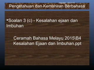 Pengetahuan dan Kemahiran Berbahasa
Soalan 3 (c) - Kesalahan ejaan dan
Imbuhan
Ceramah Bahasa Melayu 2015B4
Kesalahan Ejaan dan Imbuhan.ppt
10/11/15ckgsaha
 