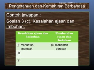 Pengetahuan dan Kemahiran Berbahasa
Contoh jawapan :
Soalan 3 (c). Kesalahan ejaan dan
Imbuhan.
10/11/15ckgsaha
Kesalahan ejaan dan
Imbuhan
Pembetulan
ejaan dan
Imbuhan
(i) menuntun
merosak
(i) menonton
perosak
(ii)
(iii)
 