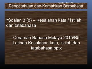 Pengetahuan dan Kemahiran Berbahasa
Soalan 3 (d) – Kesalahan kata / Istilah
dan tatabahasa
Ceramah Bahasa Melayu 2015B5
Latihan Kesalahan kata, istilah dan
tatabahasa.pptx
10/11/15ckgsaha
 